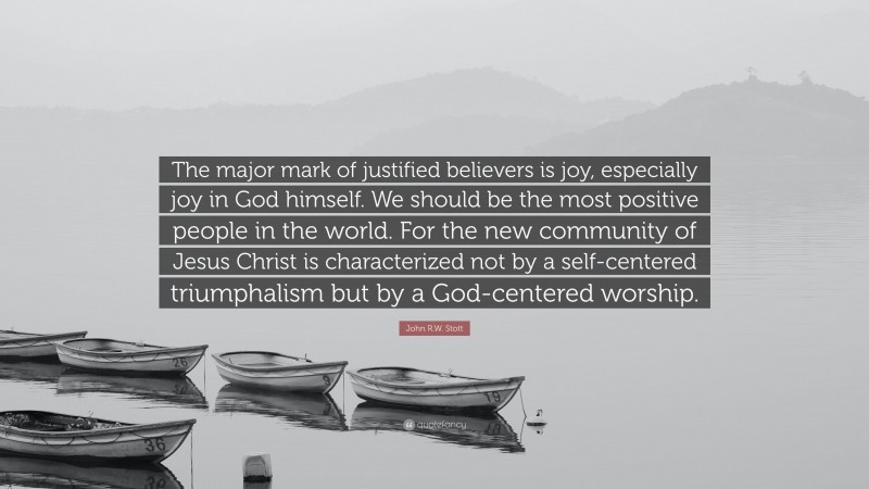 John R.W. Stott Quote: “The major mark of justified believers is joy, especially joy in God himself. We should be the most positive people in the world. For the new community of Jesus Christ is characterized not by a self-centered triumphalism but by a God-centered worship.”