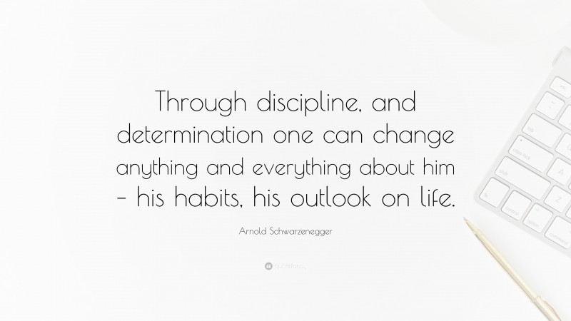 Arnold Schwarzenegger Quote: “Through discipline, and determination one can change anything and everything about him – his habits, his outlook on life.”