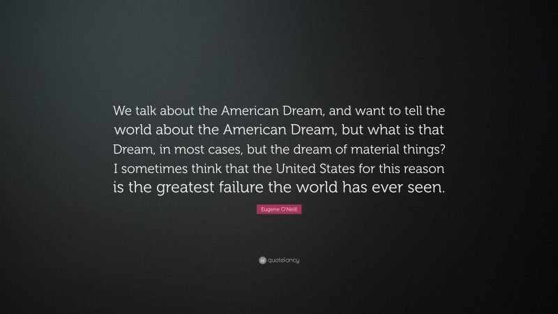 Eugene O'Neill Quote: “We talk about the American Dream, and want to tell the world about the American Dream, but what is that Dream, in most cases, but the dream of material things? I sometimes think that the United States for this reason is the greatest failure the world has ever seen.”