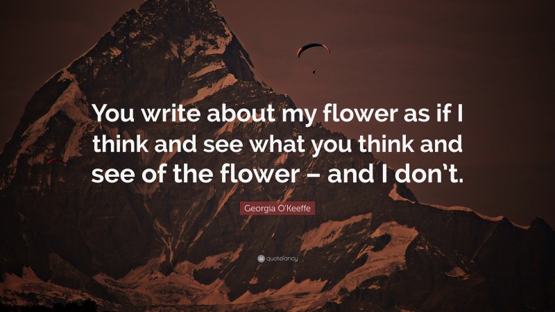 Georgia O'Keeffe Quote: “You write about my flower as if I think and see what you think and see of the flower – and I don’t.”