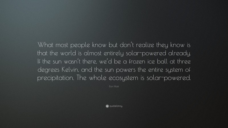 Elon Musk Quote: “What most people know but don’t realize they know is that the world is almost entirely solar-powered already. If the sun wasn’t there, we’d be a frozen ice ball at three degrees Kelvin, and the sun powers the entire system of precipitation. The whole ecosystem is solar-powered.”