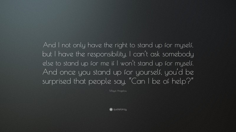Maya Angelou Quote: “And I not only have the right to stand up for myself, but I have the responsibility. I can’t ask somebody else to stand up for me if I won’t stand up for myself. And once you stand up for yourself, you’d be surprised that people say, “Can I be of help?””
