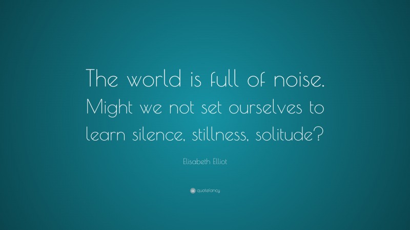 Elisabeth Elliot Quote: “The world is full of noise. Might we not set ourselves to learn silence, stillness, solitude?”