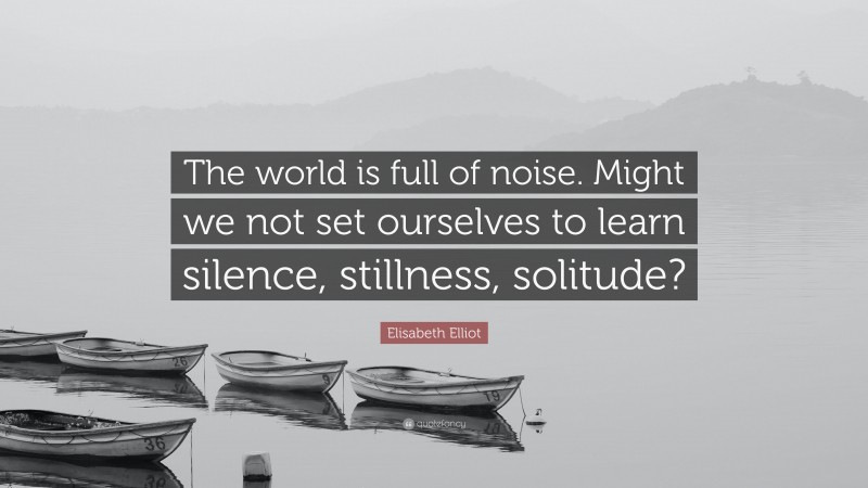 Elisabeth Elliot Quote: “The world is full of noise. Might we not set ourselves to learn silence, stillness, solitude?”