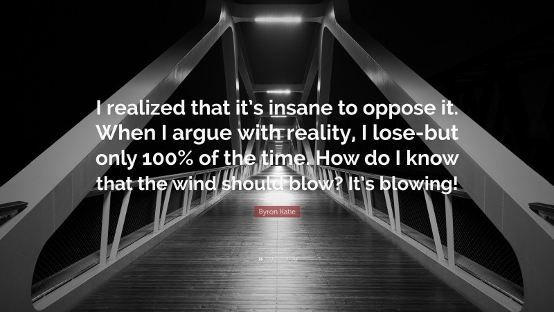 Byron Katie Quote: “I realized that it’s insane to oppose it. When I argue with reality, I lose-but only 100% of the time. How do I know that the wind should blow? It’s blowing!”