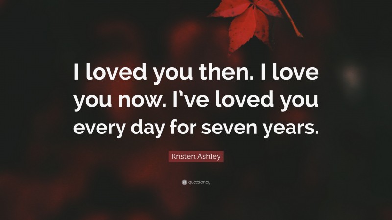 Kristen Ashley Quote: “I loved you then. I love you now. I’ve loved you every day for seven years.”