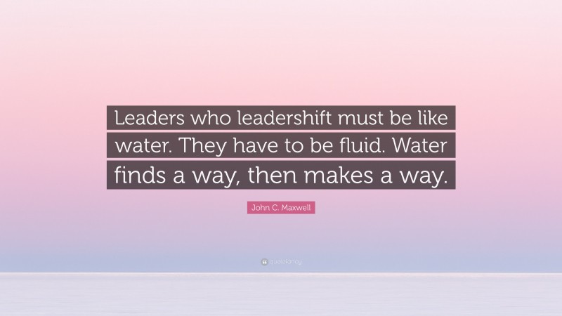 John C. Maxwell Quote: “Leaders who leadershift must be like water. They have to be fluid. Water finds a way, then makes a way.”