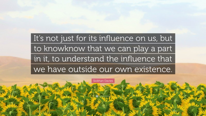 Siobhan Davies Quote: “It’s not just for its influence on us, but to knowknow that we can play a part in it, to understand the influence that we have outside our own existence.”