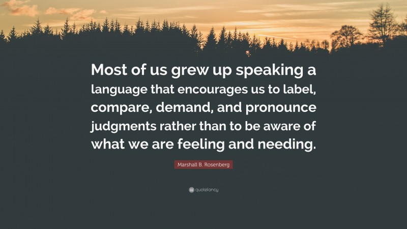 Marshall B. Rosenberg Quote: “Most of us grew up speaking a language that encourages us to label, compare, demand, and pronounce judgments rather than to be aware of what we are feeling and needing.”