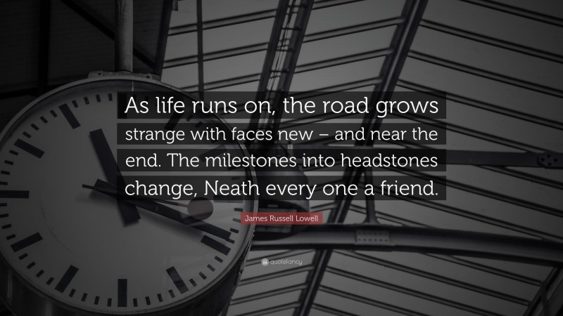 James Russell Lowell Quote: “As life runs on, the road grows strange with faces new – and near the end. The milestones into headstones change, Neath every one a friend.”