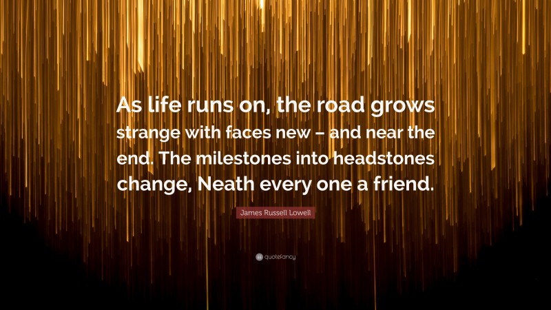 James Russell Lowell Quote: “As life runs on, the road grows strange with faces new – and near the end. The milestones into headstones change, Neath every one a friend.”