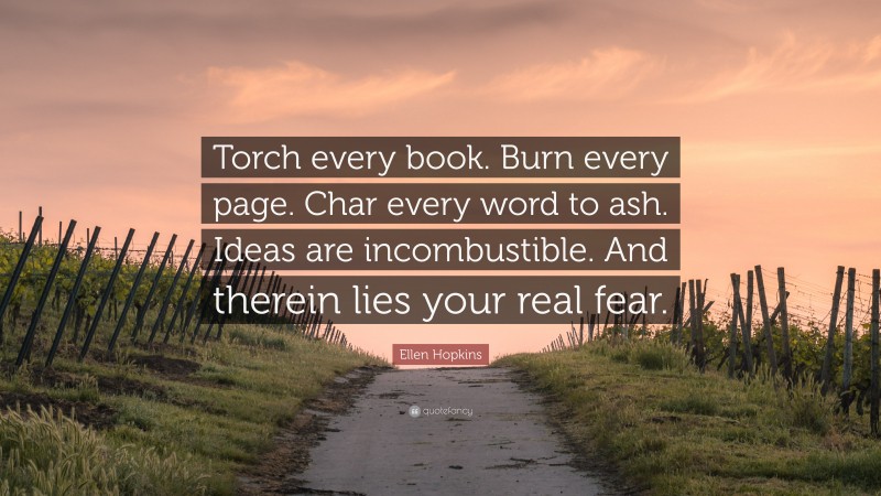 Ellen Hopkins Quote: “Torch every book. Burn every page. Char every word to ash. Ideas are incombustible. And therein lies your real fear.”