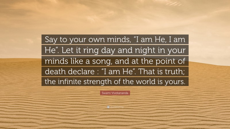 Swami Vivekananda Quote: “Say to your own minds, “I am He, I am He”. Let it ring day and night in your minds like a song, and at the point of death declare : “I am He”. That is truth; the infinite strength of the world is yours.”