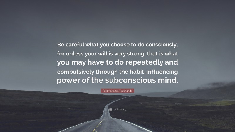 Paramahansa Yogananda Quote: “Be careful what you choose to do consciously, for unless your will is very strong, that is what you may have to do repeatedly and compulsively through the habit-influencing power of the subconscious mind.”