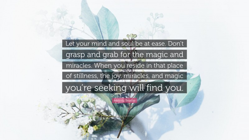 Melody Beattie Quote: “Let your mind and soul be at ease. Don’t grasp and grab for the magic and miracles. When you reside in that place of stillness, the joy, miracles, and magic you’re seeking will find you.”