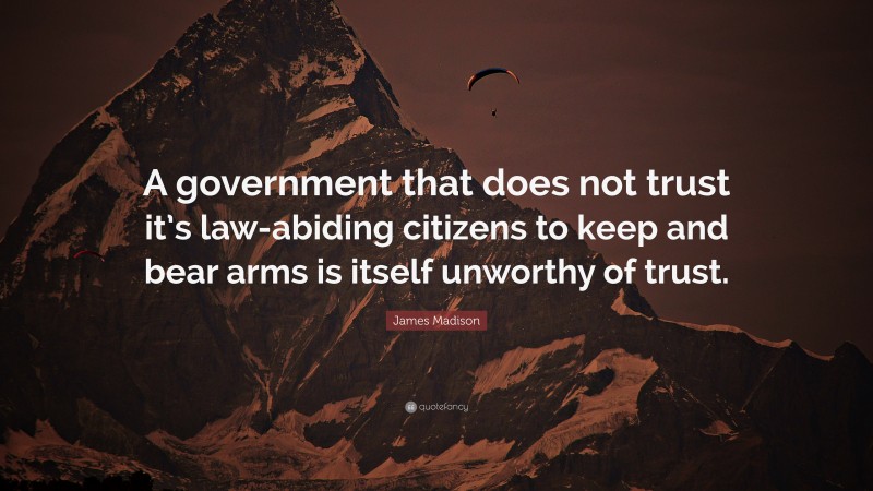 James Madison Quote: “A government that does not trust it’s law-abiding citizens to keep and bear arms is itself unworthy of trust.”