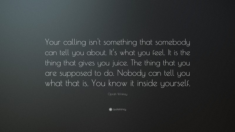 Oprah Winfrey Quote: “Your calling isn't something that somebody can tell you about.  It’s what you feel.  It is the thing that gives you juice.  The thing that you are supposed to do. Nobody can tell you what that is.  You know it inside yourself.”