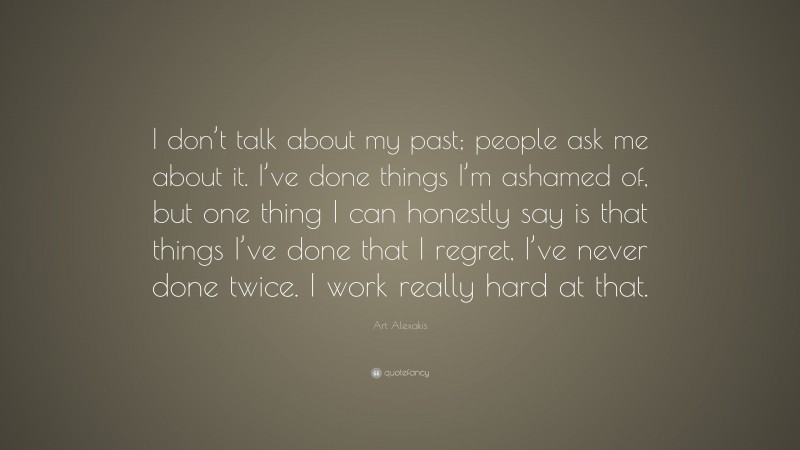 Art Alexakis Quote: “I don’t talk about my past; people ask me about it. I’ve done things I’m ashamed of, but one thing I can honestly say is that things I’ve done that I regret, I’ve never done twice. I work really hard at that.”