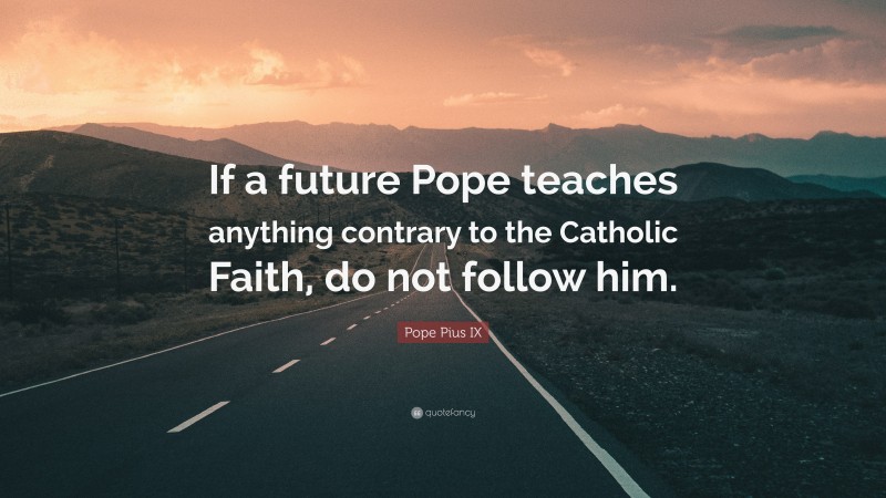 Pope Pius IX Quote: “If a future Pope teaches anything contrary to the Catholic Faith, do not follow him.”