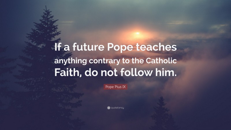 Pope Pius IX Quote: “If a future Pope teaches anything contrary to the Catholic Faith, do not follow him.”