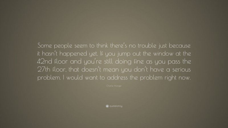 Charlie Munger Quote: “Some people seem to think there’s no trouble just because it hasn’t happened yet. If you jump out the window at the 42nd floor and you’re still doing fine as you pass the 27th floor, that doesn’t mean you don’t have a serious problem. I would want to address the problem right now.”