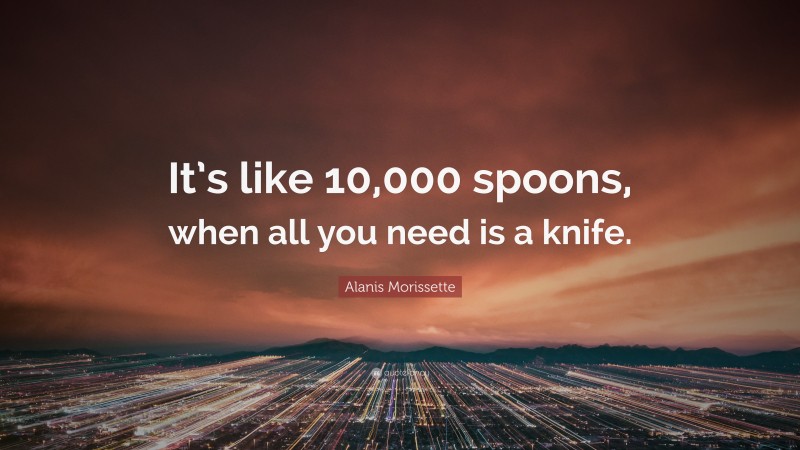 Alanis Morissette Quote: “It’s like 10,000 spoons, when all you need is a knife.”