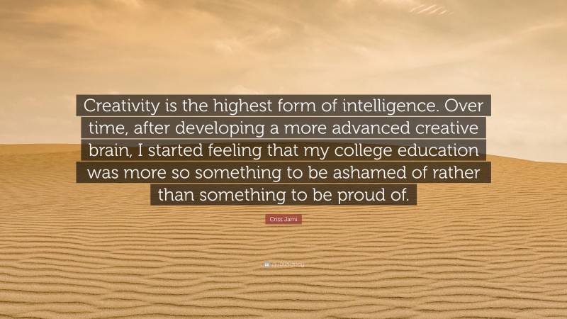 Criss Jami Quote: “Creativity is the highest form of intelligence. Over time, after developing a more advanced creative brain, I started feeling that my college education was more so something to be ashamed of rather than something to be proud of.”