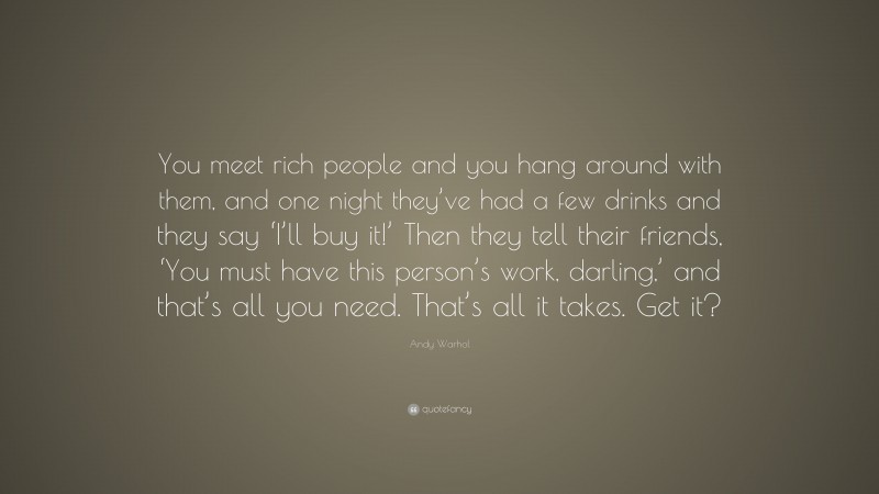 Andy Warhol Quote: “You meet rich people and you hang around with them, and one night they’ve had a few drinks and they say ‘I’ll buy it!’ Then they tell their friends, ‘You must have this person’s work, darling,’ and that’s all you need. That’s all it takes. Get it?”