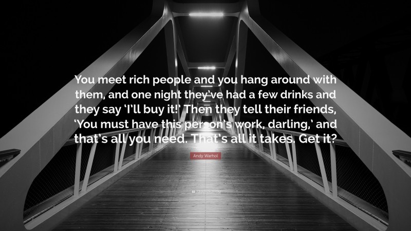 Andy Warhol Quote: “You meet rich people and you hang around with them, and one night they’ve had a few drinks and they say ‘I’ll buy it!’ Then they tell their friends, ‘You must have this person’s work, darling,’ and that’s all you need. That’s all it takes. Get it?”