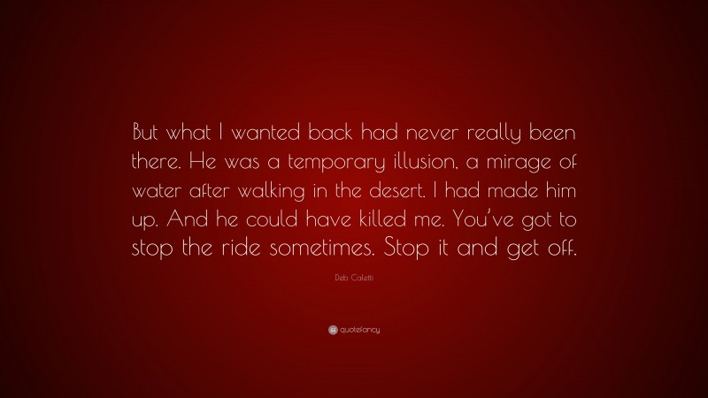 Deb Caletti Quote: “But what I wanted back had never really been there. He was a temporary illusion, a mirage of water after walking in the desert. I had made him up. And he could have killed me. You’ve got to stop the ride sometimes. Stop it and get off.”