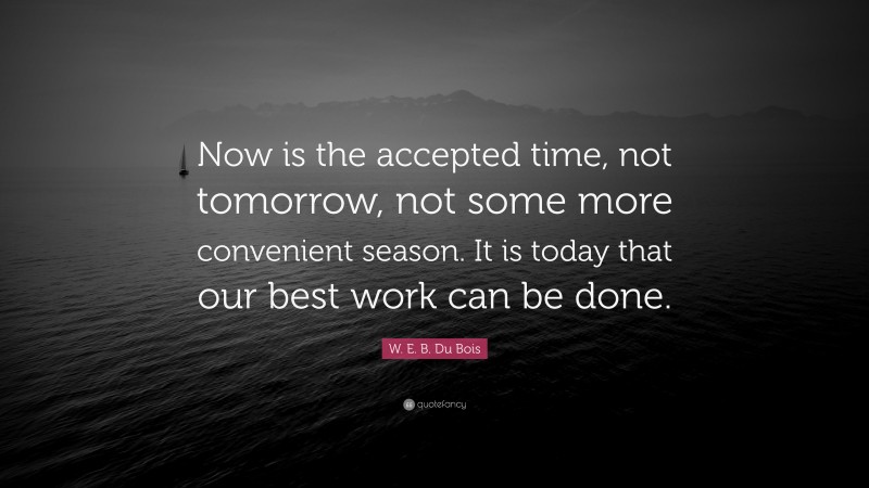 W. E. B. Du Bois Quote: “Now is the accepted time, not tomorrow, not some more convenient season. It is today that our best work can be done.”