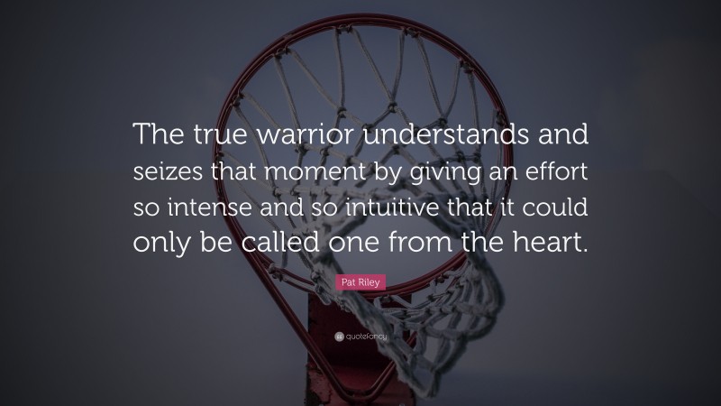 Pat Riley Quote: “The true warrior understands and seizes that moment by giving an effort so intense and so intuitive that it could only be called one from the heart.”