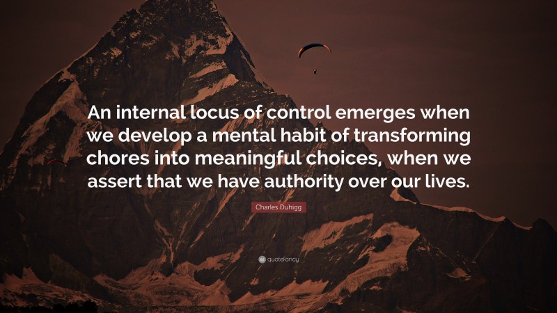Charles Duhigg Quote: “An internal locus of control emerges when we develop a mental habit of transforming chores into meaningful choices, when we assert that we have authority over our lives.”