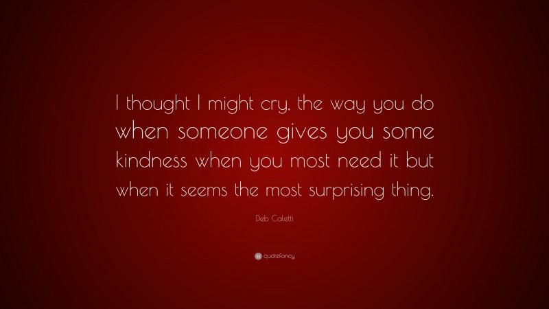 Deb Caletti Quote: “I thought I might cry, the way you do when someone gives you some kindness when you most need it but when it seems the most surprising thing.”