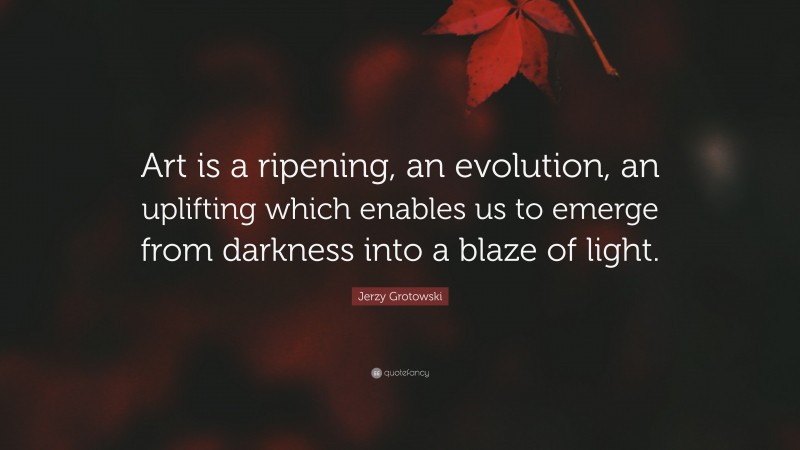 Jerzy Grotowski Quote: “Art is a ripening, an evolution, an uplifting which enables us to emerge from darkness into a blaze of light.”