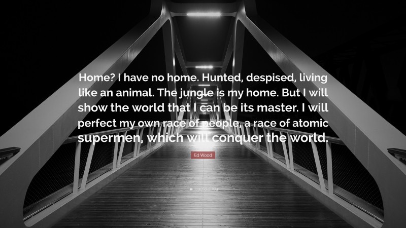 Ed Wood Quote: “Home? I have no home. Hunted, despised, living like an animal. The jungle is my home. But I will show the world that I can be its master. I will perfect my own race of people, a race of atomic supermen, which will conquer the world.”
