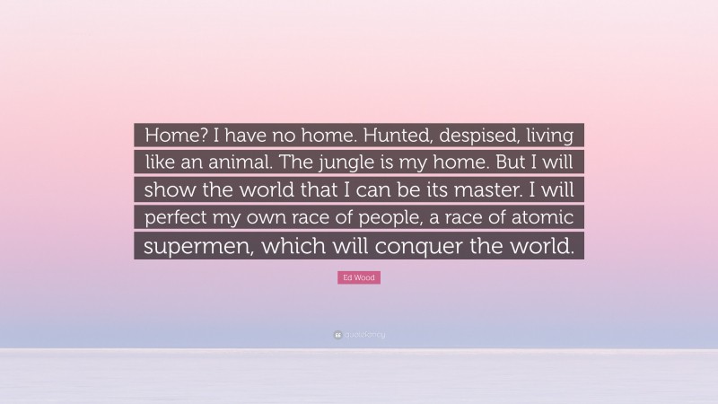 Ed Wood Quote: “Home? I have no home. Hunted, despised, living like an animal. The jungle is my home. But I will show the world that I can be its master. I will perfect my own race of people, a race of atomic supermen, which will conquer the world.”