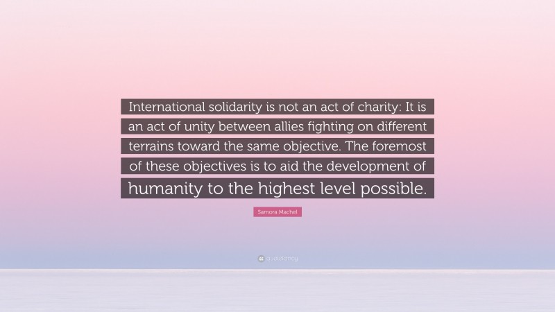 Samora Machel Quote: “International solidarity is not an act of charity: It is an act of unity between allies fighting on different terrains toward the same objective. The foremost of these objectives is to aid the development of humanity to the highest level possible.”