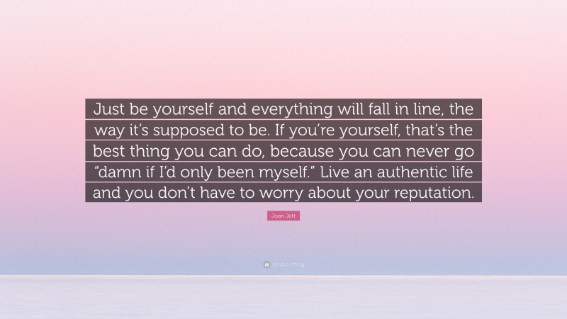 Joan Jett Quote: “Just be yourself and everything will fall in line, the way it’s supposed to be. If you’re yourself, that’s the best thing you can do, because you can never go “damn if I’d only been myself.” Live an authentic life and you don’t have to worry about your reputation.”