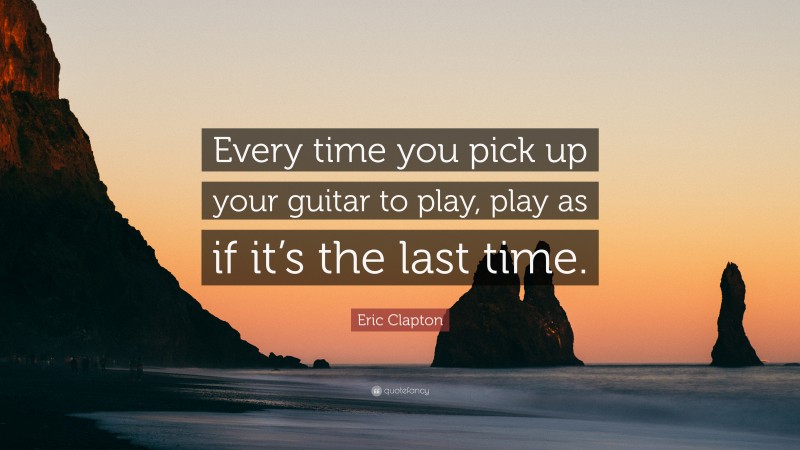 Eric Clapton Quote: “Every time you pick up your guitar to play, play as if it’s the last time.”