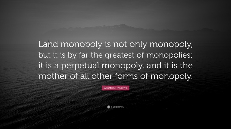 Winston Churchill Quote: “Land monopoly is not only monopoly, but it is by far the greatest of monopolies; it is a perpetual monopoly, and it is the mother of all other forms of monopoly.”