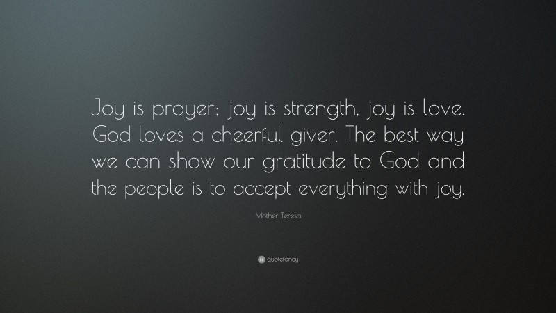 Mother Teresa Quote: “Joy is prayer; joy is strength, joy is love. God loves a cheerful giver. The best way we can show our gratitude to God and the people is to accept everything with joy.”