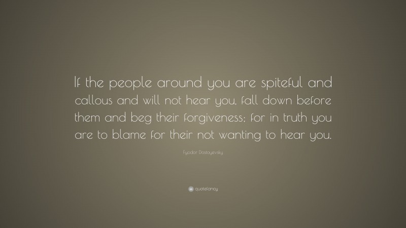 Fyodor Dostoyevsky Quote: “If the people around you are spiteful and callous and will not hear you, fall down before them and beg their forgiveness; for in truth you are to blame for their not wanting to hear you.”
