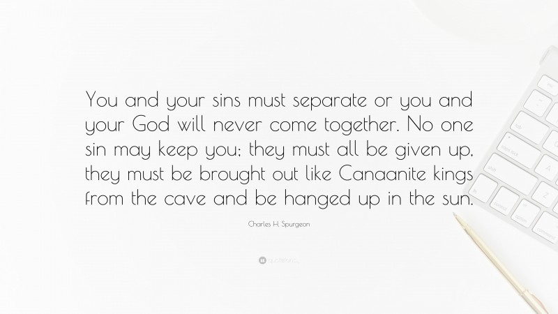 Charles H. Spurgeon Quote: “You and your sins must separate or you and your God will never come together. No one sin may keep you; they must all be given up, they must be brought out like Canaanite kings from the cave and be hanged up in the sun.”