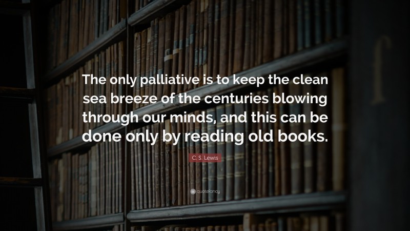 C. S. Lewis Quote: “The only palliative is to keep the clean sea breeze of the centuries blowing through our minds, and this can be done only by reading old books.”