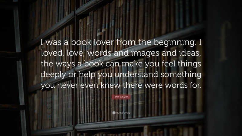Deb Caletti Quote: “I was a book lover from the beginning. I loved, love, words and images and ideas, the ways a book can make you feel things deeply or help you understand something you never even knew there were words for.”