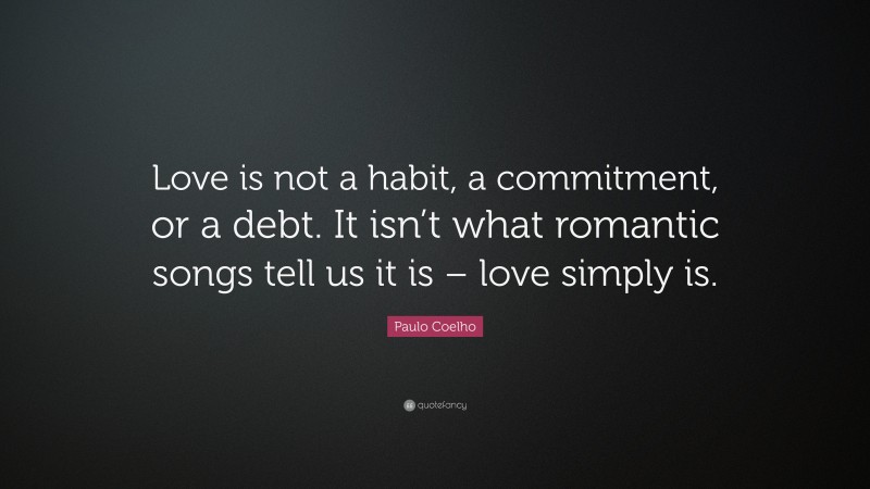 Paulo Coelho Quote: “Love is not a habit, a commitment, or a debt. It isn’t what romantic songs tell us it is – love simply is.”