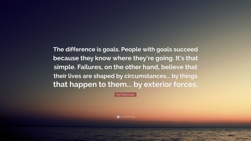 Earl Nightingale Quote: “The difference is goals. People with goals succeed because they know where they’re going. It’s that simple. Failures, on the other hand, believe that their lives are shaped by circumstances... by things that happen to them... by exterior forces.”