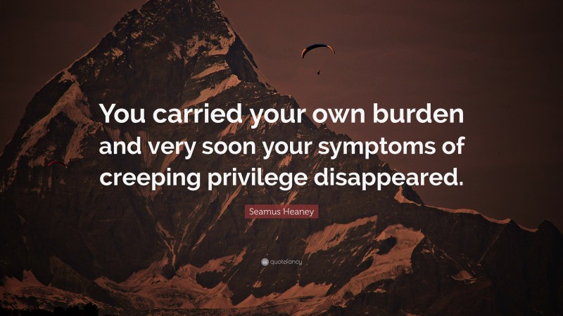 Seamus Heaney Quote: “You carried your own burden and very soon your symptoms of creeping privilege disappeared.”