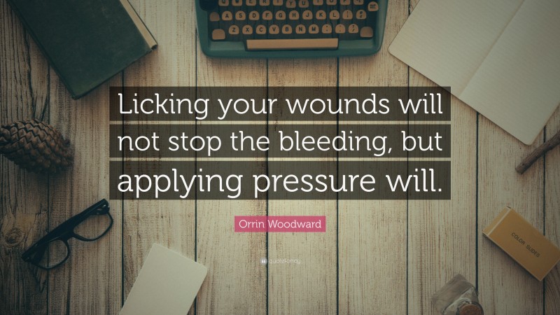 Orrin Woodward Quote: “Licking your wounds will not stop the bleeding, but applying pressure will.”
